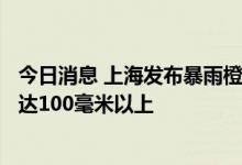 今日消息 上海发布暴雨橙色预警 大部地区6小时累计雨量将达100毫米以上