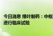 今日消息 绿叶制药：中枢神经领域新药LY03015在美国获批进行临床试验