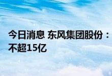 今日消息 东风集团股份：拟通过债券等融资300亿 回购H股不超15亿