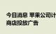 今日消息 苹果公司计划在今年年底前在应用商店投放广告