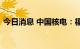 今日消息 中国核电：福建漳州核电项目核准