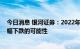 今日消息 银河证券：2022年剩余时间的生猪价格不存在大幅下跌的可能性