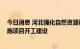 今日消息 河北强化自然资源要素支撑 全力保障重大基础设施项目开工建设