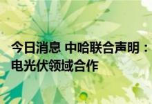 今日消息 中哈联合声明：深化油气天然铀领域合作、拓展风电光伏领域合作