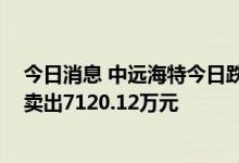 今日消息 中远海特今日跌停 华鑫证券上海茅台路营业部净卖出7120.12万元