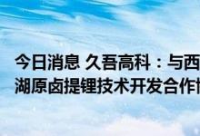 今日消息 久吾高科：与西藏中鑫投资有限公司签订班嘎错盐湖原卤提锂技术开发合作协议