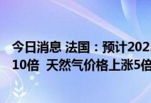 今日消息 法国：预计2023年欧洲电力价格将比2021年上涨10倍  天然气价格上涨5倍