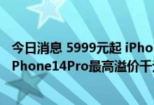 今日消息 5999元起 iPhone 14系列明天发售：经销商证实iPhone14Pro最高溢价千元