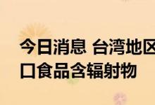 今日消息 台湾地区首次检出日本福岛等地进口食品含辐射物