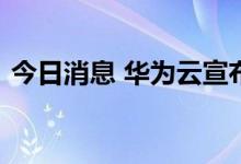 今日消息 华为云宣布全面建设全球初创生态