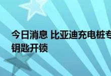 今日消息 比亚迪充电桩专利可通过授权充电 无需刷卡或用钥匙开锁
