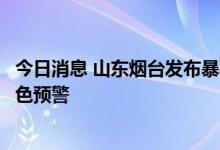 今日消息 山东烟台发布暴雨橙色预警和地质灾害气象风险黄色预警