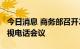 今日消息 商务部召开2022年全国外贸工作电视电话会议