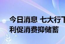 今日消息 七大行下调人民币存款挂牌利率，利促消费抑储蓄