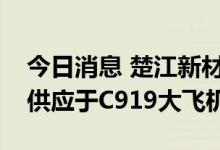 今日消息 楚江新材：飞机碳刹车预制体独家供应于C919大飞机