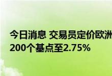 今日消息 交易员定价欧洲央行存款利率将在明年7月前上升200个基点至2.75%