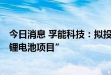 今日消息 孚能科技：拟投资建设“孚能科技24GWh磷酸铁锂电池项目”