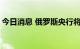 今日消息 俄罗斯央行将基准利率下调至7.5%