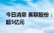 今日消息 英联股份：拟向实控人定增募资不超5亿元