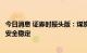 今日消息 证券时报头版：煤炭保供稳价靠前发力，支撑能源安全稳定