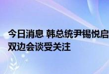 今日消息 韩总统尹锡悦启程访问英美加三国，将与日本首相双边会谈受关注