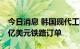 今日消息 韩国现代工程建设公司获菲律宾14亿美元铁路订单