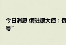 今日消息 俄驻德大使：俄罗斯甚至准备在明天启动“北溪2号”