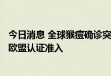 今日消息 全球猴痘确诊突破6万例 国内多公司检测产品已获欧盟认证准入