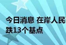 今日消息 在岸人民币兑美元今日16:30收盘下跌13个基点