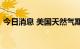 今日消息 美国天然气期货日内跌幅达3.00%