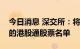 今日消息 深交所：将中国中免调入深港通下的港股通股票名单