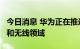 今日消息 华为正在推进5.5G技术 将涵盖固定和无线领域