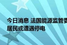 今日消息 法国能源监管委员会：如今冬出现极端严寒 法国居民或遭遇停电