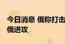 今日消息 俄称打击乌多个目标 乌称多地阻止俄进攻