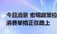 今日消息 宏观政策拉动经济复苏，新一轮促消费举措正在路上