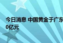 今日消息 中国黄金于广东中山投资成立新公司，注册资本10亿元