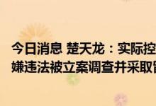 今日消息 楚天龙：实际控制人之一、董事长毛芳样先生因涉嫌违法被立案调查并采取留置措施