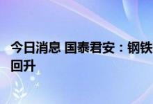 今日消息 国泰君安：钢铁旺季需求阶段性受阻，仍有望重新回升