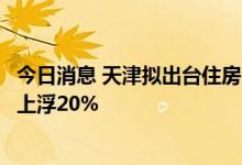 今日消息 天津拟出台住房公积金新规：首套房贷款最高限额上浮20%