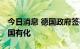 今日消息 德国政府签署协议 将该国能源巨头国有化