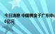 今日消息 中国黄金于广东中山投资成立新公司，注册资本10亿元