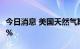 今日消息 美国天然气期货日内转跌  现跌0.09%