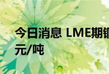 今日消息 LME期铜收跌68美元，报7690美元/吨