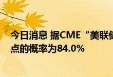 今日消息 据CME“美联储观察”：美联储今日加息75个基点的概率为84.0%