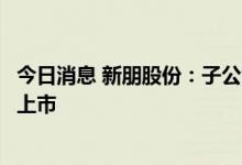 今日消息 新朋股份：子公司参投的基金的投资项目联动科技上市