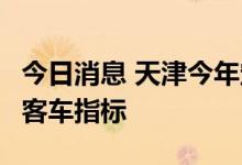 今日消息 天津今年定向新增2万个个人普通小客车指标