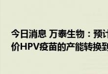 今日消息 万泰生物：预计公司九价HPV疫苗上市时可将二价HPV疫苗的产能转换到九价HPV疫苗