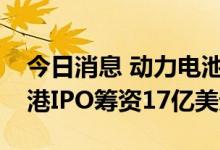 今日消息 动力电池制造商中创新航拟通过香港IPO筹资17亿美元