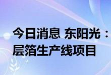 今日消息 东阳光：拟不超12亿元投建新型积层箔生产线项目