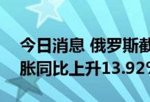今日消息 俄罗斯截至9月19日当周消费者通胀同比上升13.92%